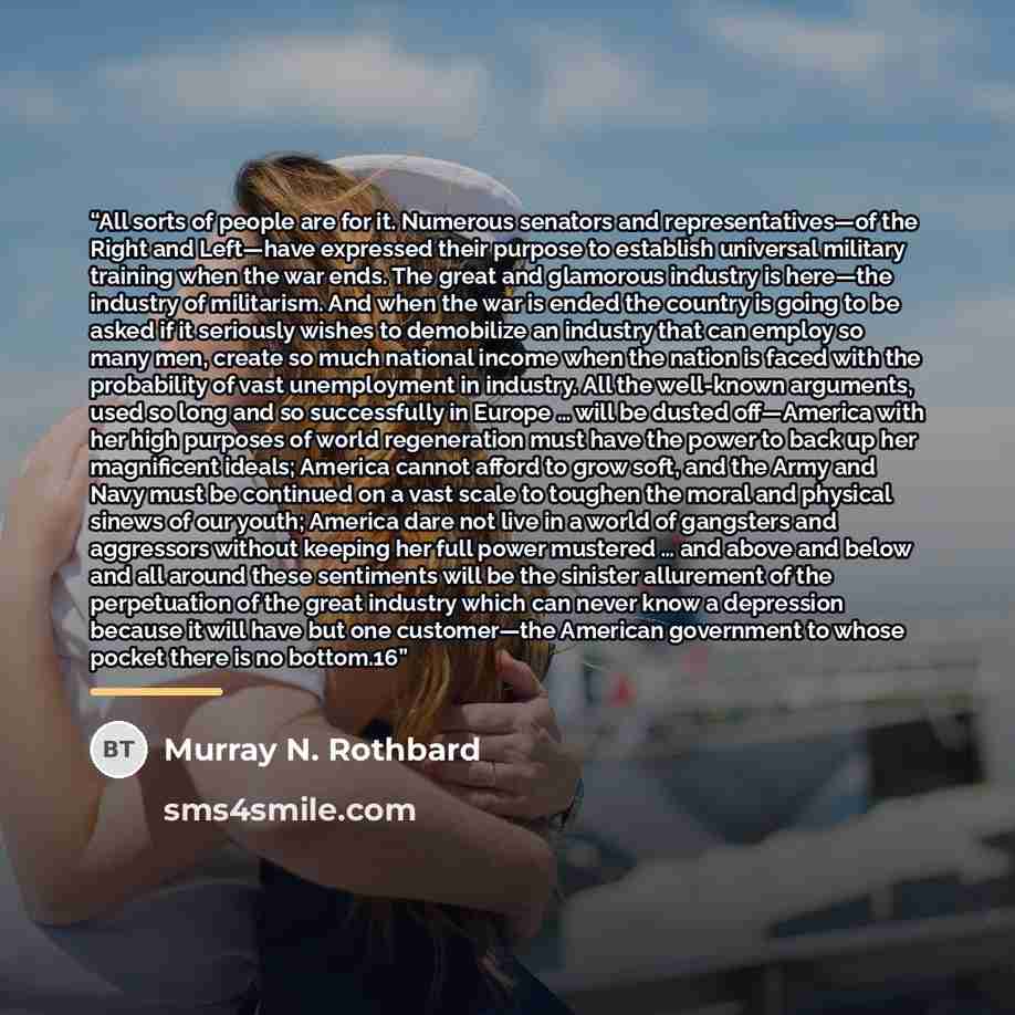 “All sorts of people are for it. Numerous senators and representatives—of the Right and Left—have expressed their purpose to establish universal military training when the war ends. The great and glamorous industry is here—the industry of militarism. And when the war is ended the country is going…” quote by Murray N. Rothbard