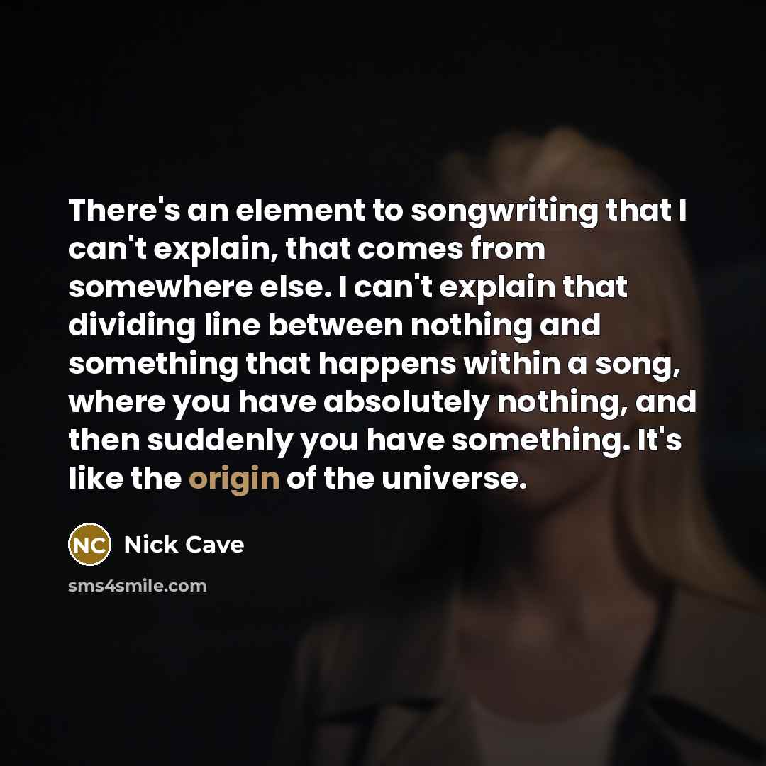 “There's an element to songwriting that I can't explain, that comes from somewhere else. I can't explain that dividing line between nothing and something that happens within a song, where you have absolutely nothing, and then suddenly you have something. It's like the origin of the universe.” quote by Nick Cave
