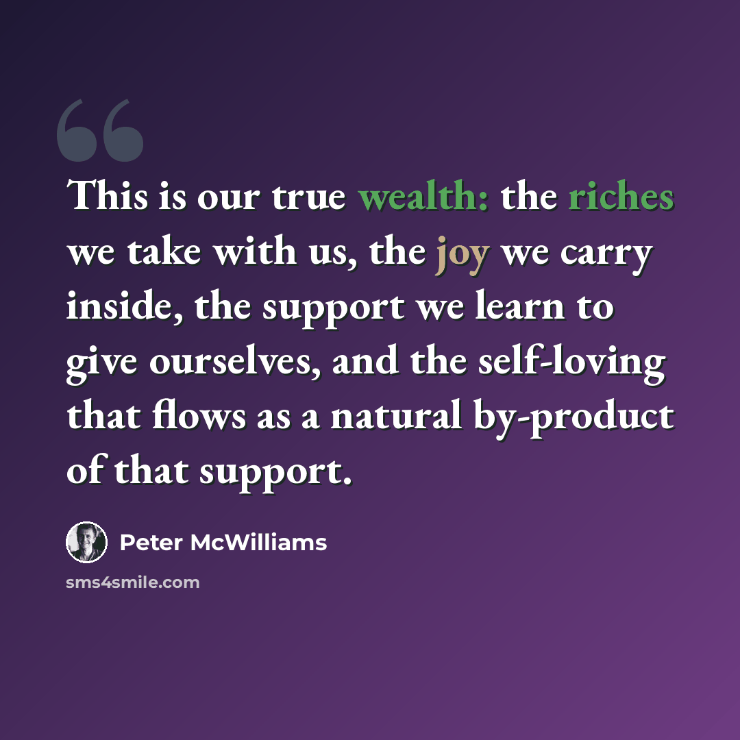 “This is our true wealth: the riches we take with us, the joy we carry inside, the support we learn to give ourselves, and the self-loving that flows as a natural by-product of that support.” quote by Peter McWilliams