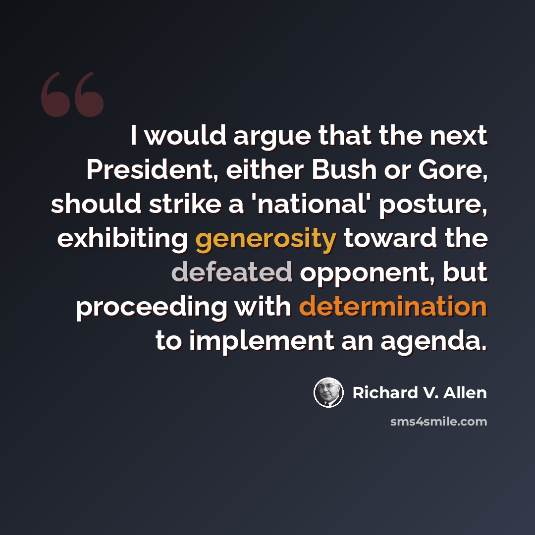 “I would argue that the next President, either Bush or Gore, should strike a 'national' posture, exhibiting generosity toward the defeated opponent, but proceeding with determination to implement an agenda.” quote by Richard V. Allen