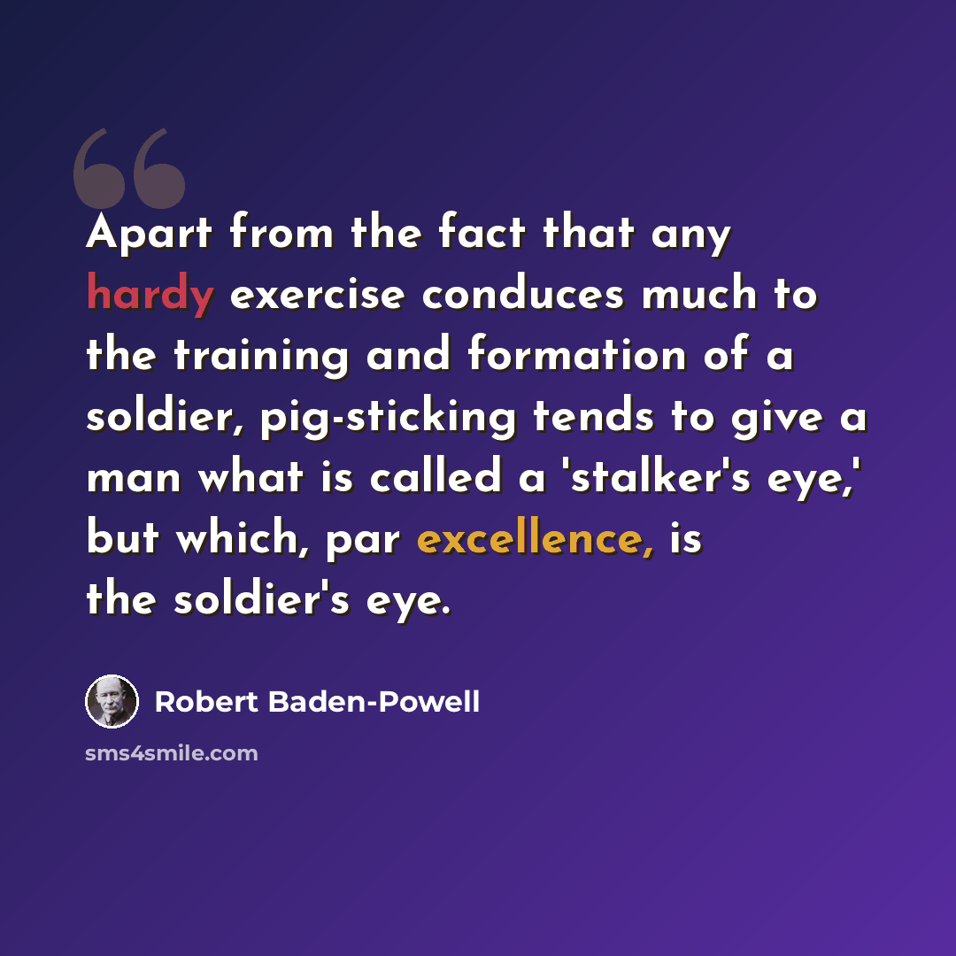 “Apart from the fact that any hardy exercise conduces much to the training and formation of a soldier, pig-sticking tends to give a man what is called a 'stalker's eye,' but which, par excellence, is the soldier's eye.” quote by Robert Baden-Powell