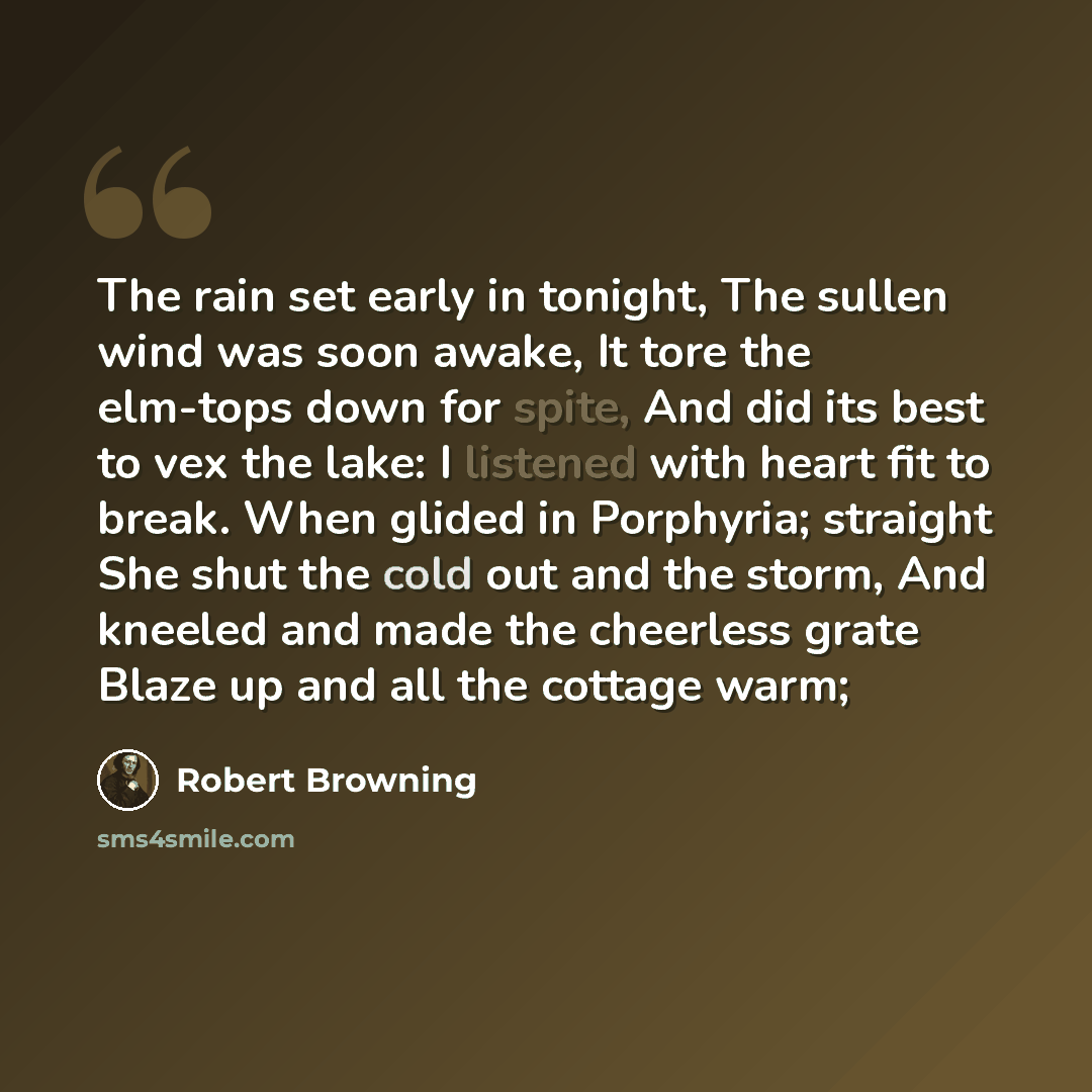 “The rain set early in tonight, The sullen wind was soon awake, It tore the elm-tops down for spite, And did its best to vex the lake: I listened with heart fit to break. When glided in Porphyria; straight She shut the cold out and the storm, And kneeled and made the cheerless grate Blaze up and…” quote by Robert Browning