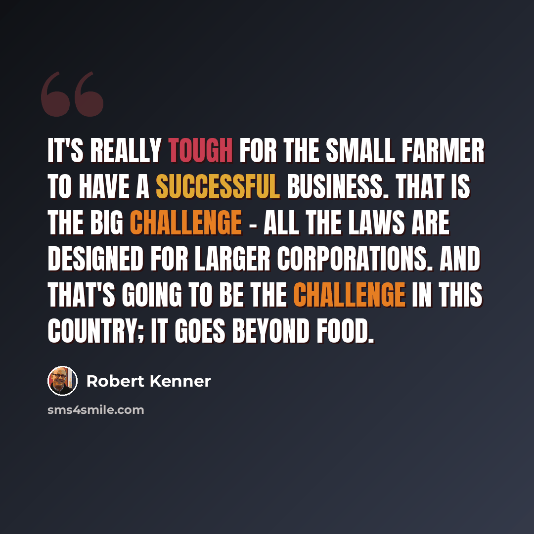 “It's really tough for the small farmer to have a successful business. That is the big challenge - all the laws are designed for larger corporations. And that's going to be the challenge in this country; it goes beyond food.” quote by Robert Kenner