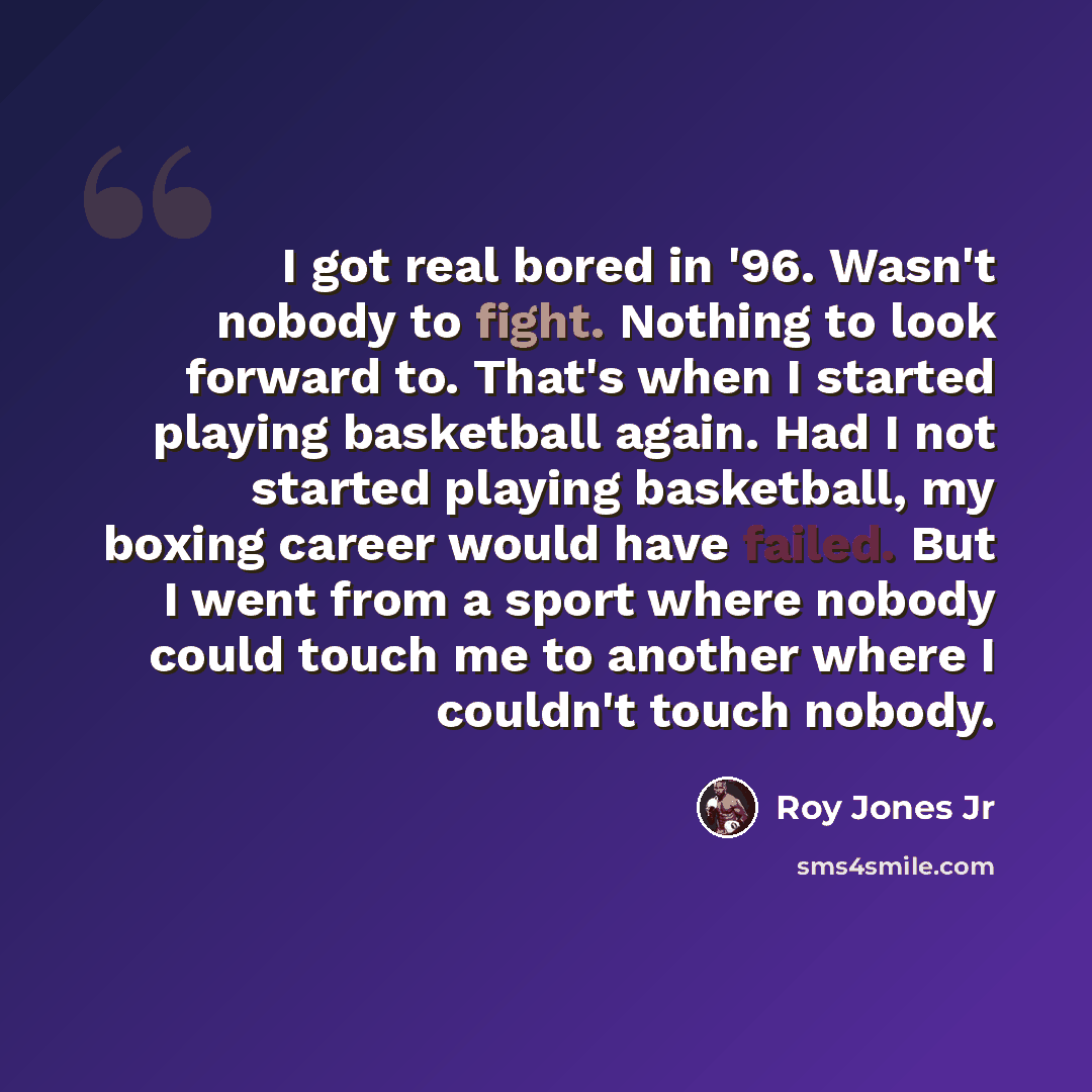 “I got real bored in '96. Wasn't nobody to fight. Nothing to look forward to. That's when I started playing basketball again. Had I not started playing basketball, my boxing career would have failed. But I went from a sport where nobody could touch me to another where I couldn't touch nobody.” quote by Roy Jones Jr