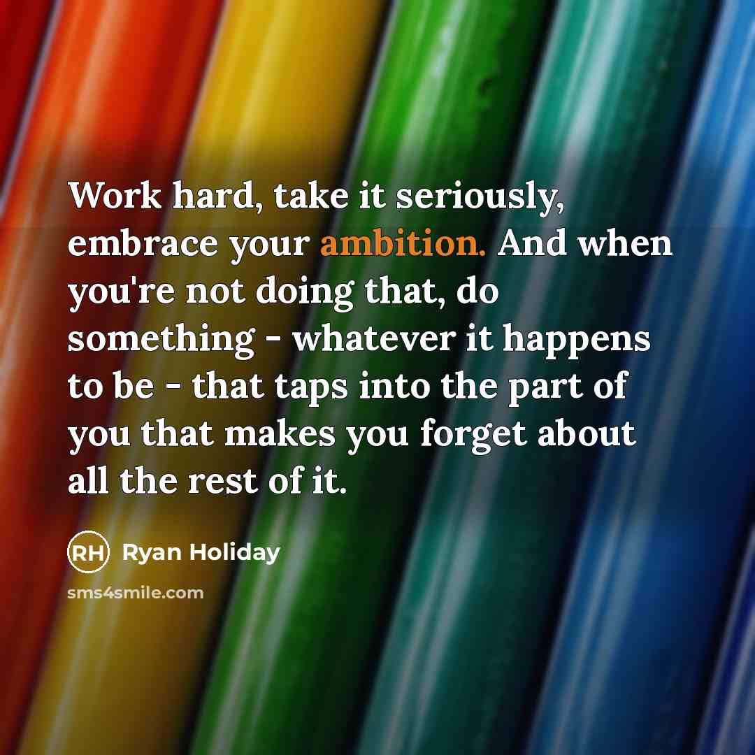 “Work hard, take it seriously, embrace your ambition. And when you're not doing that, do something - whatever it happens to be - that taps into the part of you that makes you forget about all the rest of it.” quote by Ryan Holiday