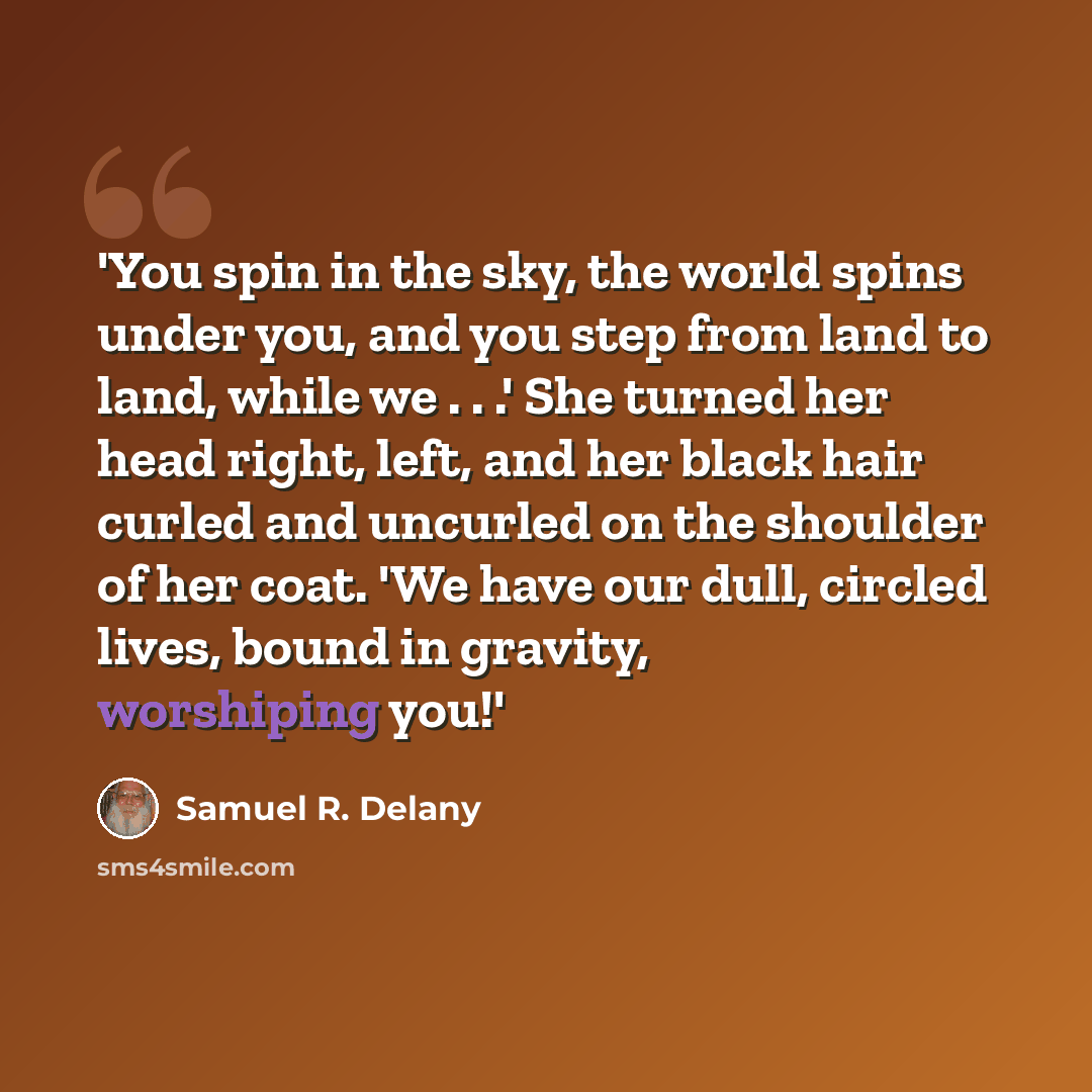 “'You spin in the sky, the world spins under you, and you step from land to land, while we . . .' She turned her head right, left, and her black hair curled and uncurled on the shoulder of her coat. 'We have our dull, circled lives, bound in gravity, worshiping you!'” quote by Samuel R. Delany
