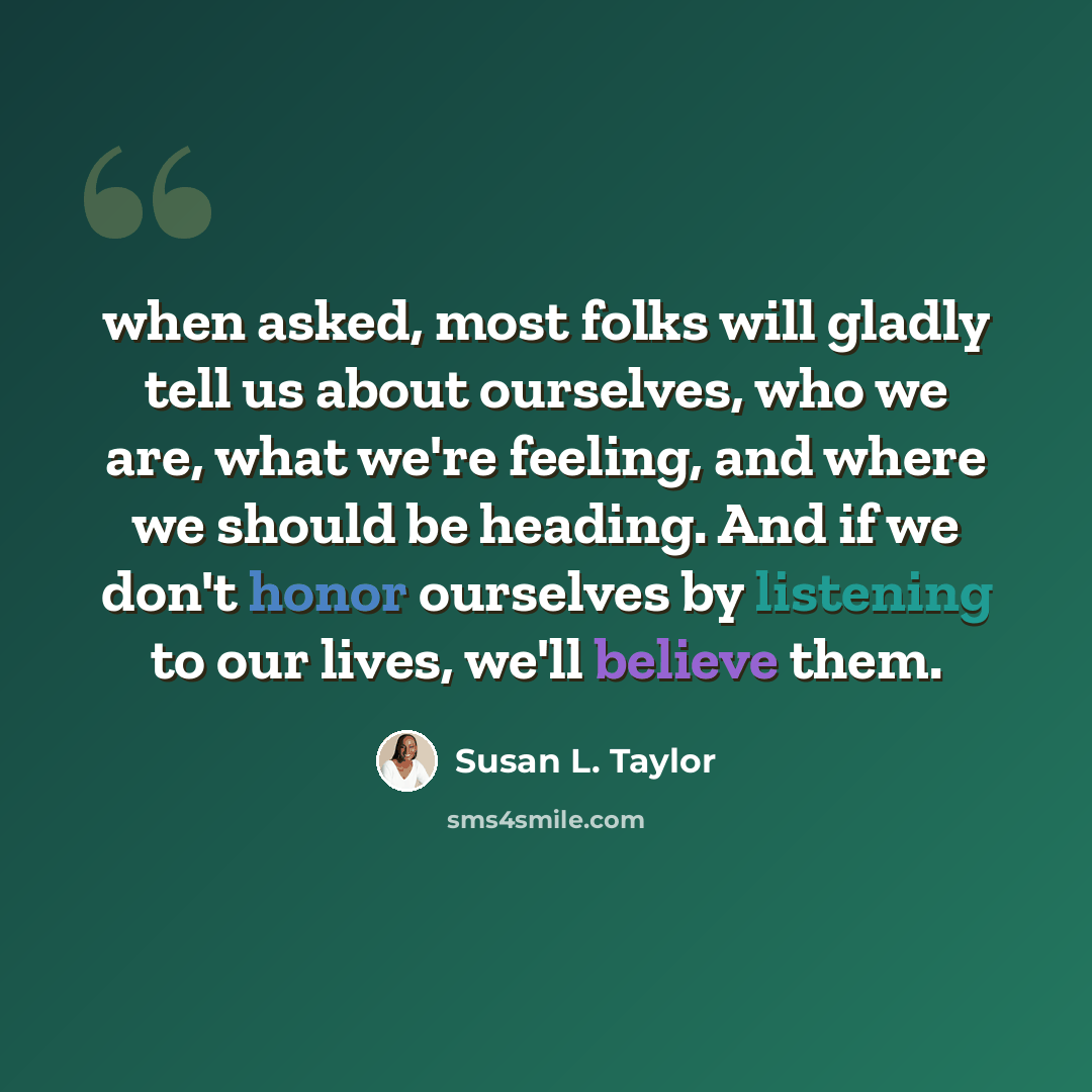 “when asked, most folks will gladly tell us about ourselves, who we are, what we're feeling, and where we should be heading. And if we don't honor ourselves by listening to our lives, we'll believe them.” quote by Susan L. Taylor