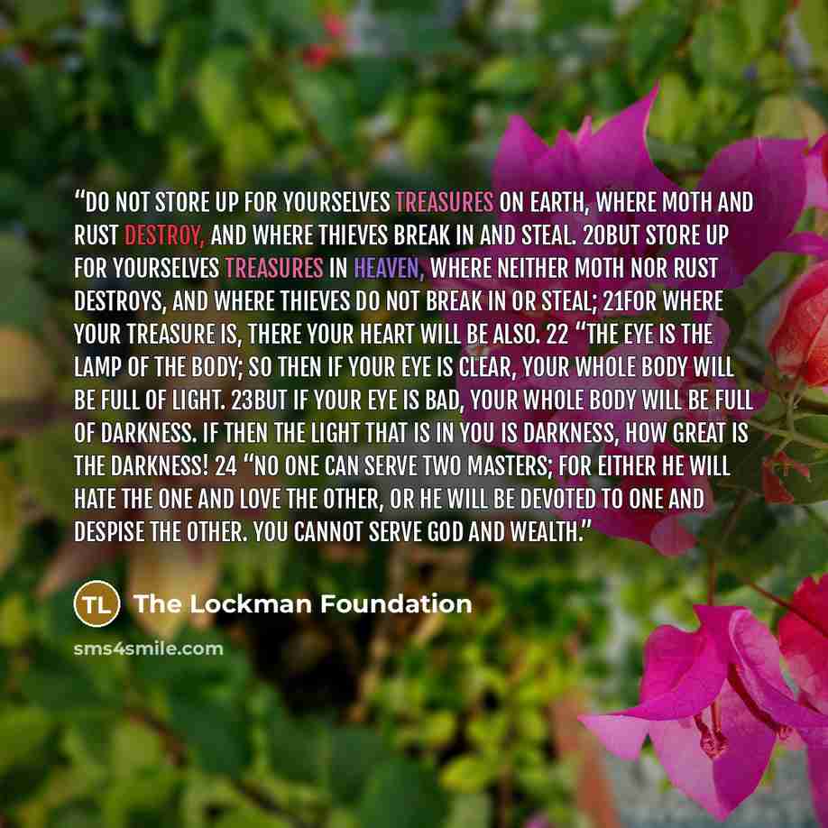 “Do not store up for yourselves treasures on earth, where moth and rust destroy, and where thieves break in and steal. 20But store up for yourselves treasures in heaven, where neither moth nor rust destroys, and where thieves do not break in or steal; 21for where your treasure is, there your heart…” quote by The Lockman Foundation