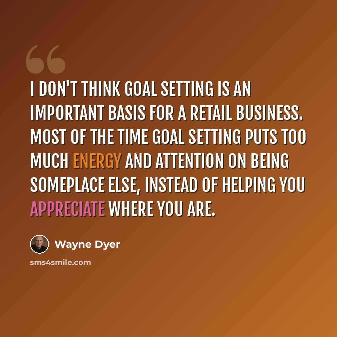 “I don't think goal setting is an important basis for a retail business. Most of the time goal setting puts too much energy and attention on being someplace else, instead of helping you appreciate where you are.” quote by Wayne Dyer