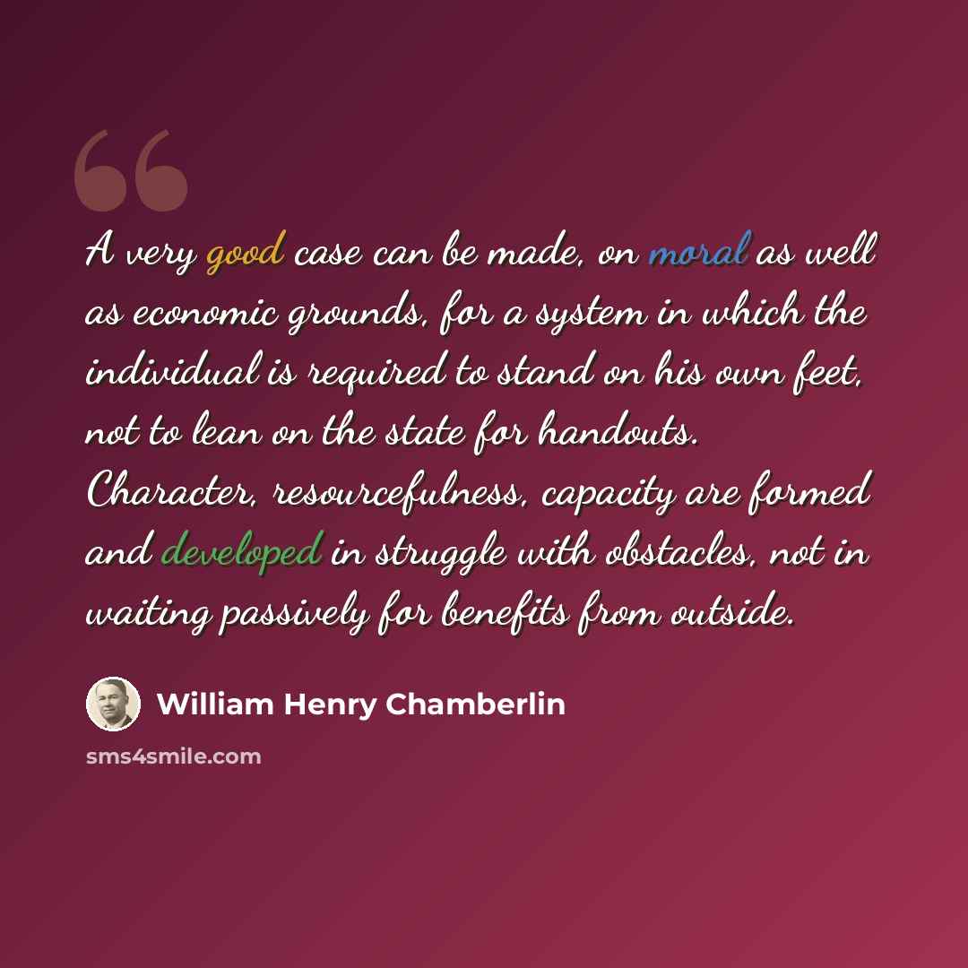 “A very good case can be made, on moral as well as economic grounds, for a system in which the individual is required to stand on his own feet, not to lean on the state for handouts. Character, resourcefulness, capacity are formed and developed in struggle with obstacles, not in waiting passively…” quote by William Henry Chamberlin