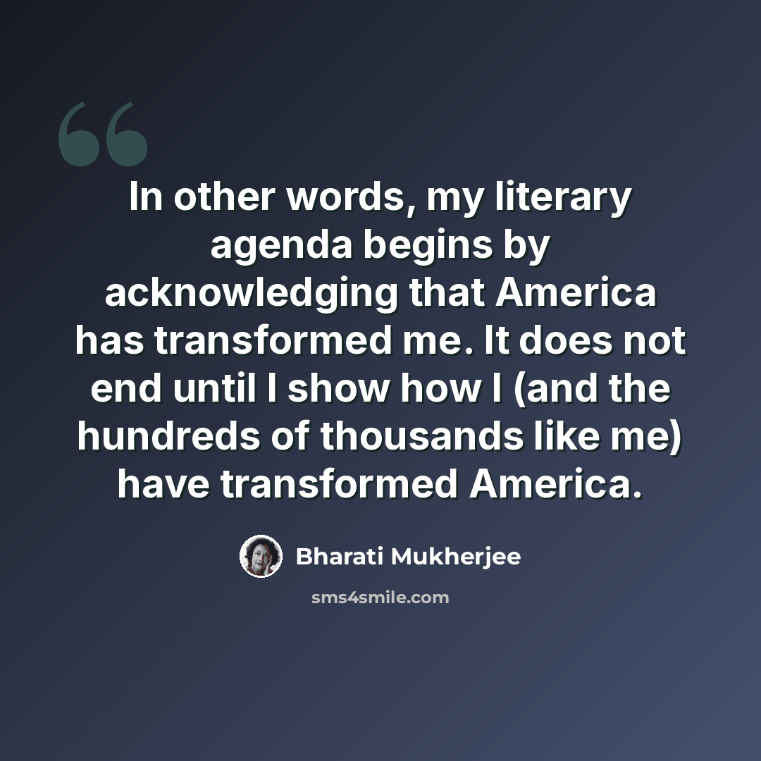 “In other words, my literary agenda begins by acknowledging that America has transformed me. It does not end until I show how I (and the hundreds of thousands like me) have transformed America.” quote by Bharati Mukherjee