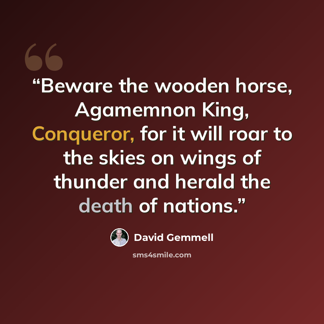 “Beware the wooden horse, Agamemnon King, Conqueror, for it will roar to the skies on wings of thunder and herald the death of nations.” quote by David Gemmell