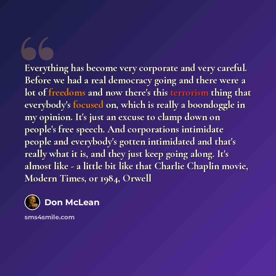 “Everything has become very corporate and very careful. Before we had a real democracy going and there were a lot of freedoms and now there's this terrorism thing that everybody's focused on, which is really a boondoggle in my opinion. It's just an excuse to clamp down on people's free speech. And…” quote by Don McLean