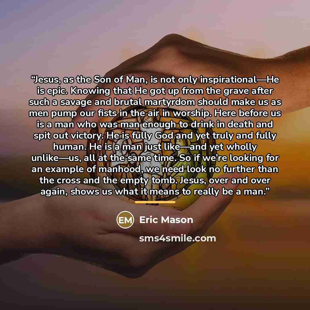 “Jesus, as the Son of Man, is not only inspirational—He is epic. Knowing that He got up from the grave after such a savage and brutal martyrdom should make us as men pump our fists in the air in worship. Here before us is a man who was man enough to drink in death and spit out victory. He is fully…” quote by Eric Mason