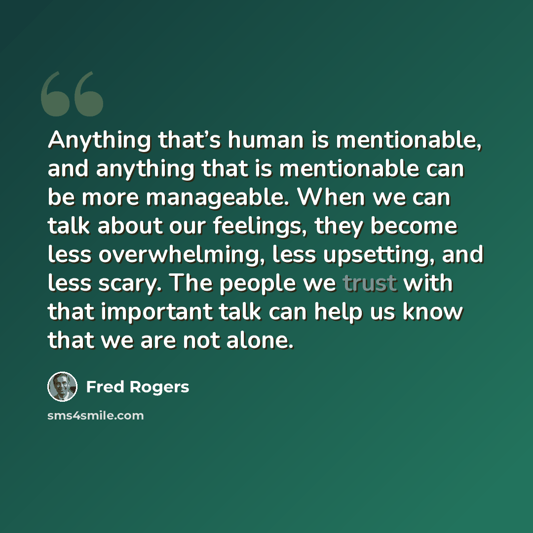 “Anything that’s human is mentionable, and anything that is mentionable can be more manageable. When we can talk about our feelings, they become less overwhelming, less upsetting, and less scary. The people we trust with that important talk can help us know that we are not alone.” quote by Fred Rogers