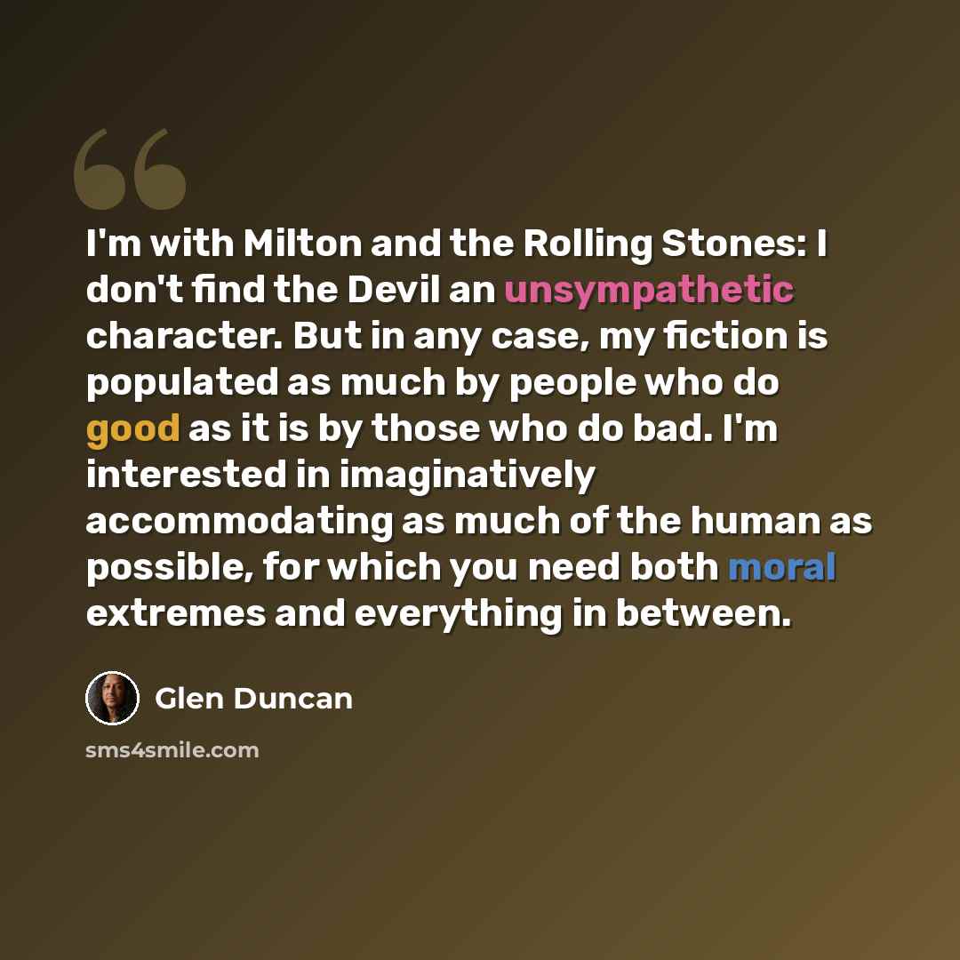 “I'm with Milton and the Rolling Stones: I don't find the Devil an unsympathetic character. But in any case, my fiction is populated as much by people who do good as it is by those who do bad. I'm interested in imaginatively accommodating as much of the human as possible, for which you need both…” quote by Glen Duncan