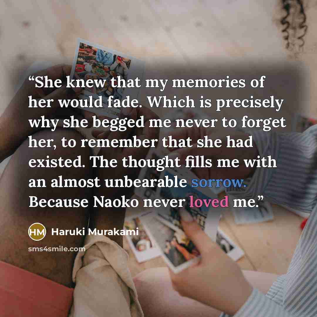 “She knew that my memories of her would fade. Which is precisely why she begged me never to forget her, to remember that she had existed. The thought fills me with an almost unbearable sorrow. Because Naoko never loved me.” quote by Haruki Murakami