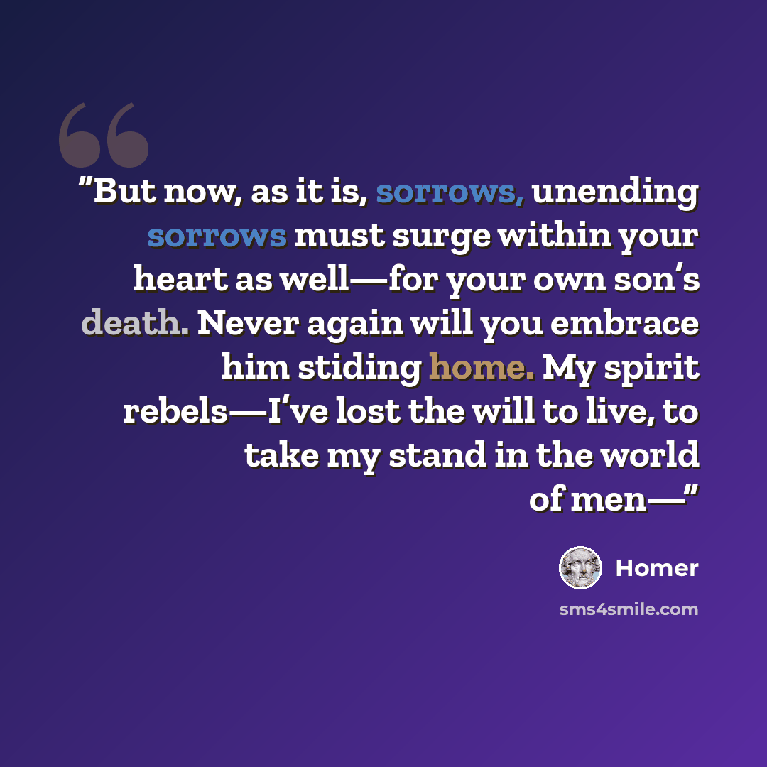 “But now, as it is, sorrows, unending sorrows must surge within your heart as well—for your own son’s death. Never again will you embrace him stiding home. My spirit rebels—I’ve lost the will to live, to take my stand in the world of men—” quote by Homer