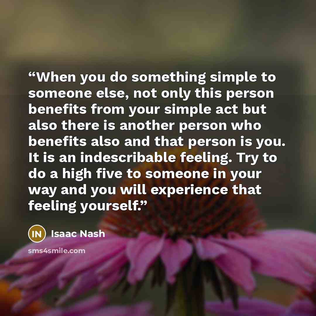“When you do something simple to someone else, not only this person benefits from your simple act but also there is another person who benefits also and that person is you. It is an indescribable feeling. Try to do a high five to someone in your way and you will experience that feeling yourself.” quote by Isaac Nash
