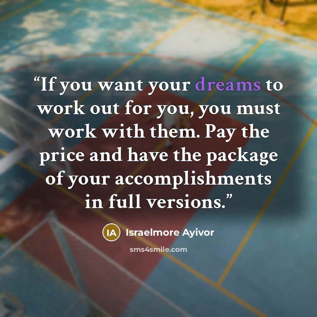 “If you want your dreams to work out for you, you must work with them. Pay the price and have the package of your accomplishments in full versions.” quote by Israelmore Ayivor
