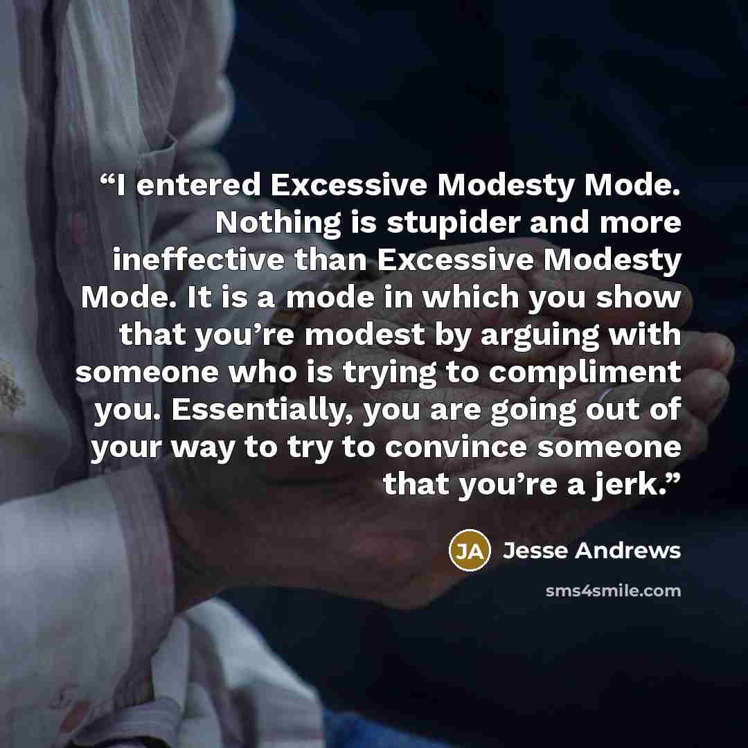 “I entered Excessive Modesty Mode. Nothing is stupider and more ineffective than Excessive Modesty Mode. It is a mode in which you show that you’re modest by arguing with someone who is trying to compliment you. Essentially, you are going out of your way to try to convince someone that you’re a jerk.” quote by Jesse Andrews