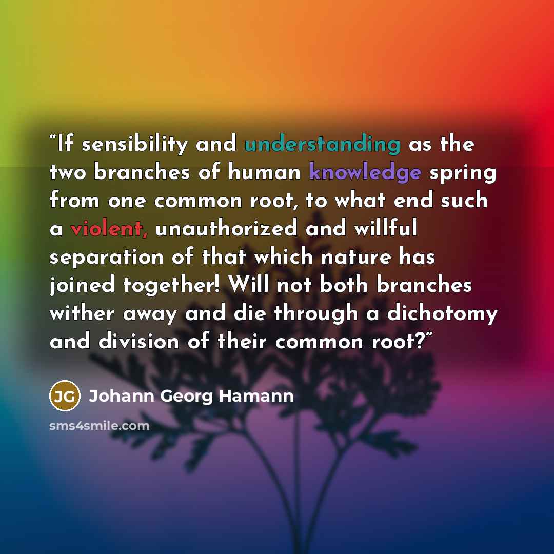 “If sensibility and understanding as the two branches of human knowledge spring from one common root, to what end such a violent, unauthorized and willful separation of that which nature has joined together! Will not both branches wither away and die through a dichotomy and division of their common…” quote by Johann Georg Hamann