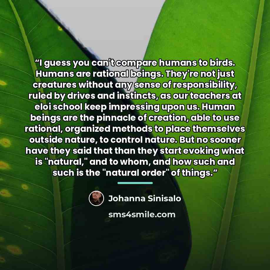 “I guess you can't compare humans to birds. Humans are rational beings. They're not just creatures without any sense of responsibility, ruled by drives and instincts, as our teachers at eloi school keep impressing upon us. Human beings are the pinnacle of creation, able to use rational, organized…” quote by Johanna Sinisalo