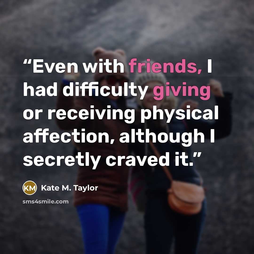 “Even with friends, I had difficulty giving or receiving physical affection, although I secretly craved it.” quote by Kate M. Taylor