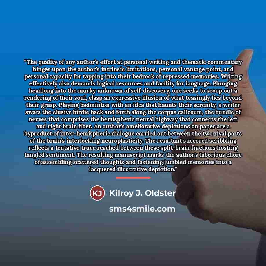 “The quality of any author’s effort at personal writing and thematic commentary hinges upon the author’s intrinsic limitations, personal vantage point, and personal capacity for tapping into their bedrock of repressed memories. Writing effectively also demands logical resources and facility for…” quote by Kilroy J. Oldster