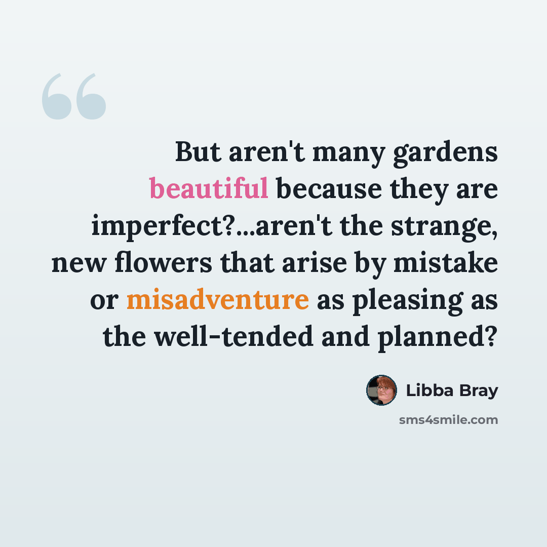 “But aren't many gardens beautiful because they are imperfect?...aren't the strange, new flowers that arise by mistake or misadventure as pleasing as the well-tended and planned?” quote by Libba Bray
