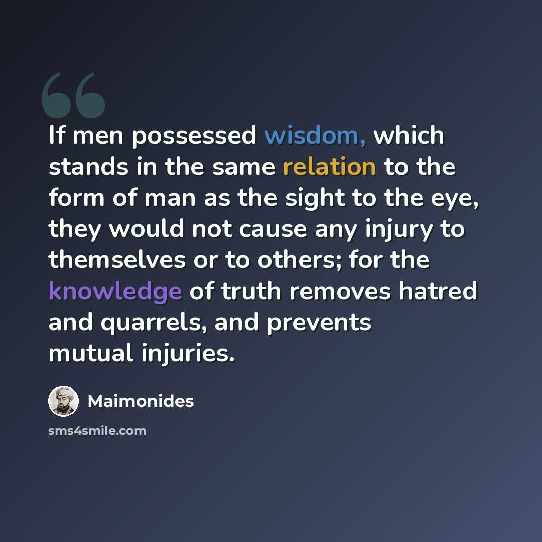 “If men possessed wisdom, which stands in the same relation to the form of man as the sight to the eye, they would not cause any injury to themselves or to others; for the knowledge of truth removes hatred and quarrels, and prevents mutual injuries.” quote by Maimonides