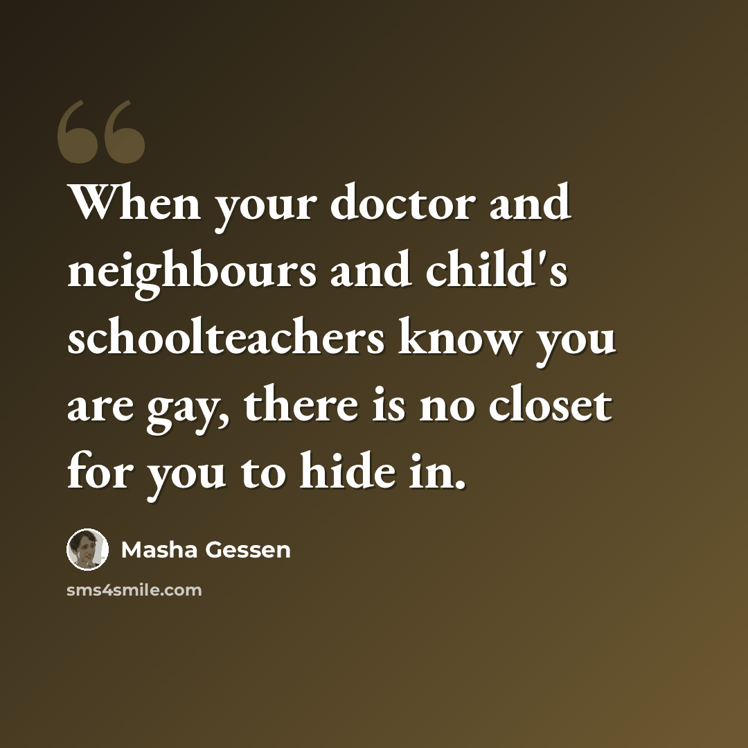 “When your doctor and neighbours and child's schoolteachers know you are gay, there is no closet for you to hide in.” quote by Masha Gessen