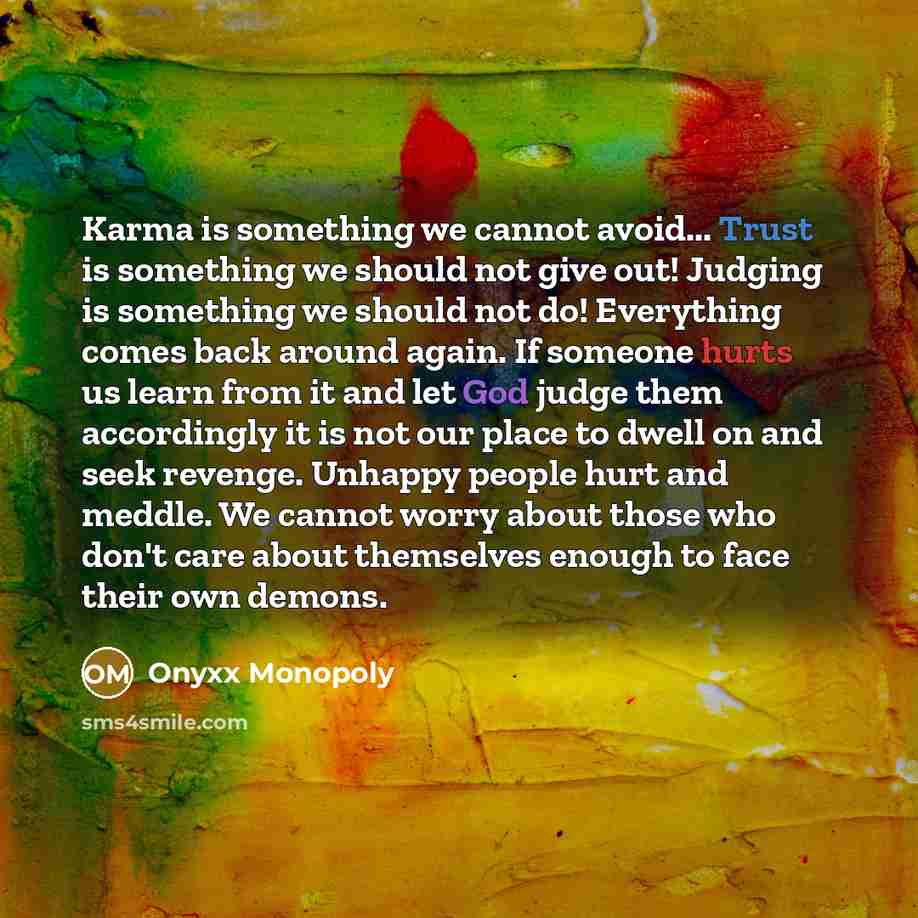 “Karma is something we cannot avoid... Trust is something we should not give out! Judging is something we should not do! Everything comes back around again. If someone hurts us learn from it and let God judge them accordingly it is not our place to dwell on and seek revenge. Unhappy people hurt and…” quote by Onyxx Monopoly