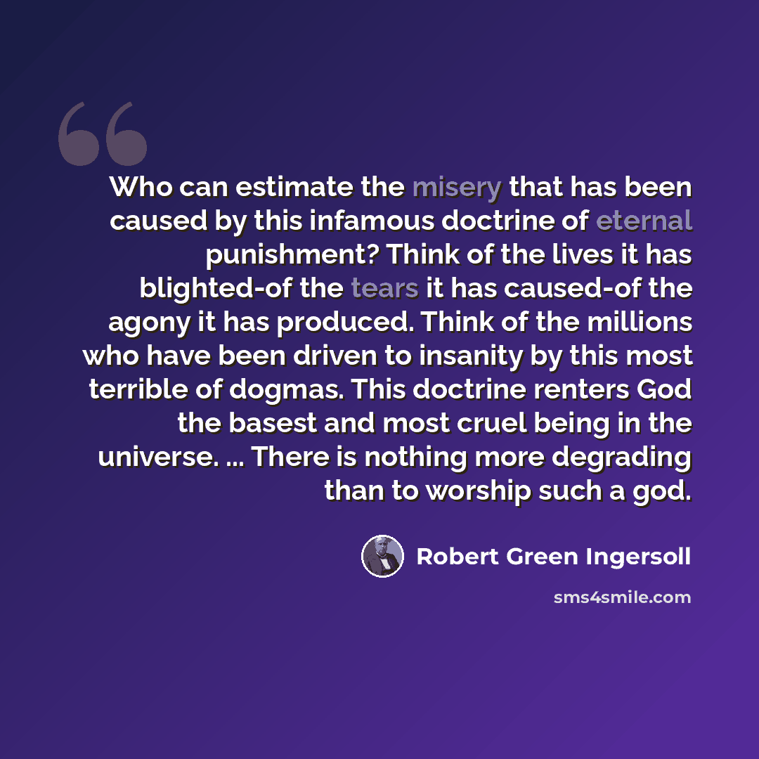“Who can estimate the misery that has been caused by this infamous doctrine of eternal punishment? Think of the lives it has blighted-of the tears it has caused-of the agony it has produced. Think of the millions who have been driven to insanity by this most terrible of dogmas. This doctrine…” quote by Robert Green Ingersoll