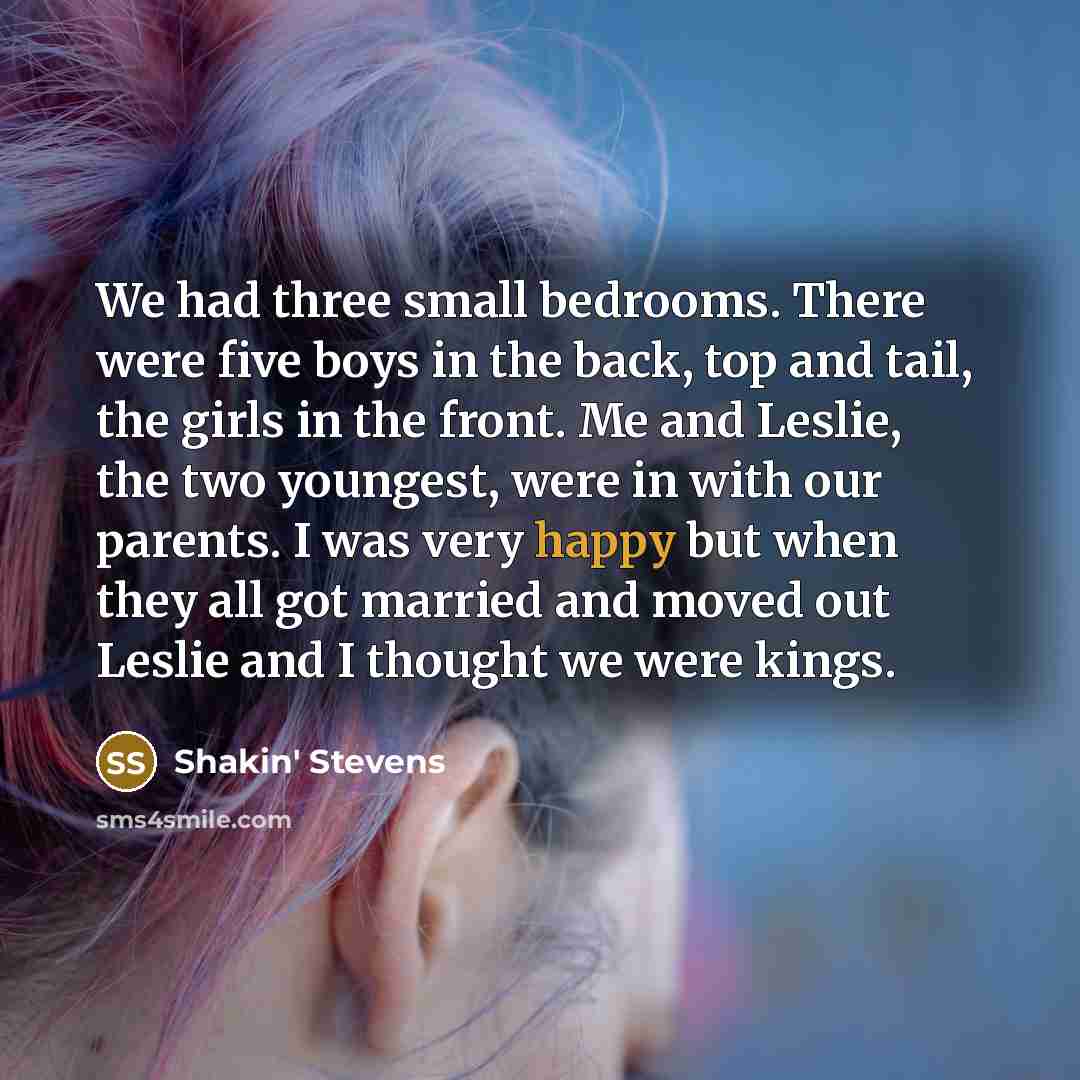 “We had three small bedrooms. There were five boys in the back, top and tail, the girls in the front. Me and Leslie, the two youngest, were in with our parents. I was very happy but when they all got married and moved out Leslie and I thought we were kings.” quote by Shakin' Stevens
