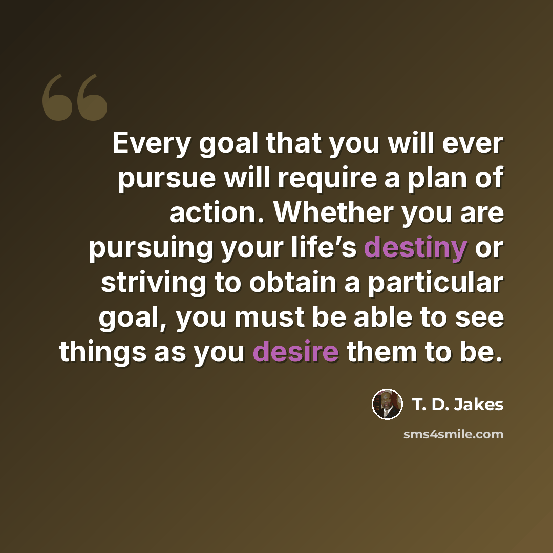 “Every goal that you will ever pursue will require a plan of action. Whether you are pursuing your life’s destiny or striving to obtain a particular goal, you must be able to see things as you desire them to be.” quote by T. D. Jakes
