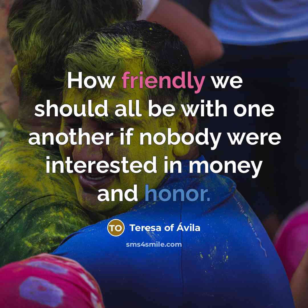 “How friendly we should all be with one another if nobody were interested in money and honor.” quote by Teresa of Avila
