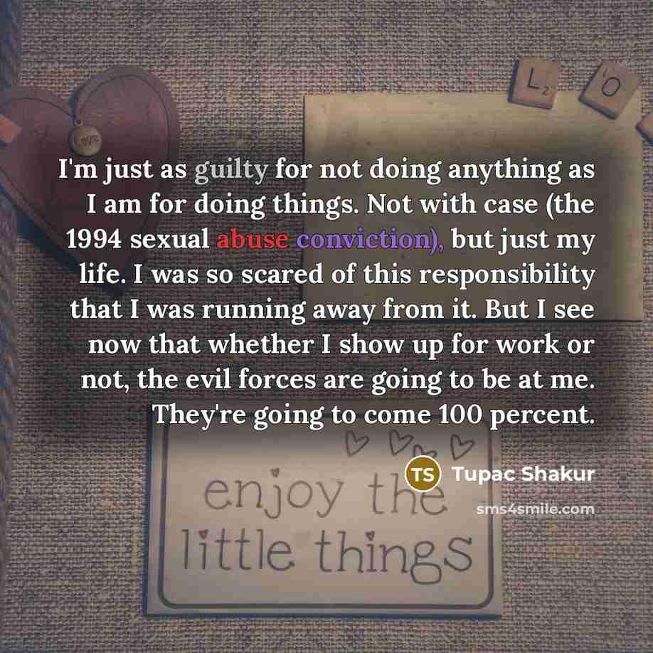 “I'm just as guilty for not doing anything as I am for doing things. Not with case (the 1994 sexual abuse conviction), but just my life. I was so scared of this responsibility that I was running away from it. But I see now that whether I show up for work or not, the evil forces are going to be at…” quote by Tupac Shakur