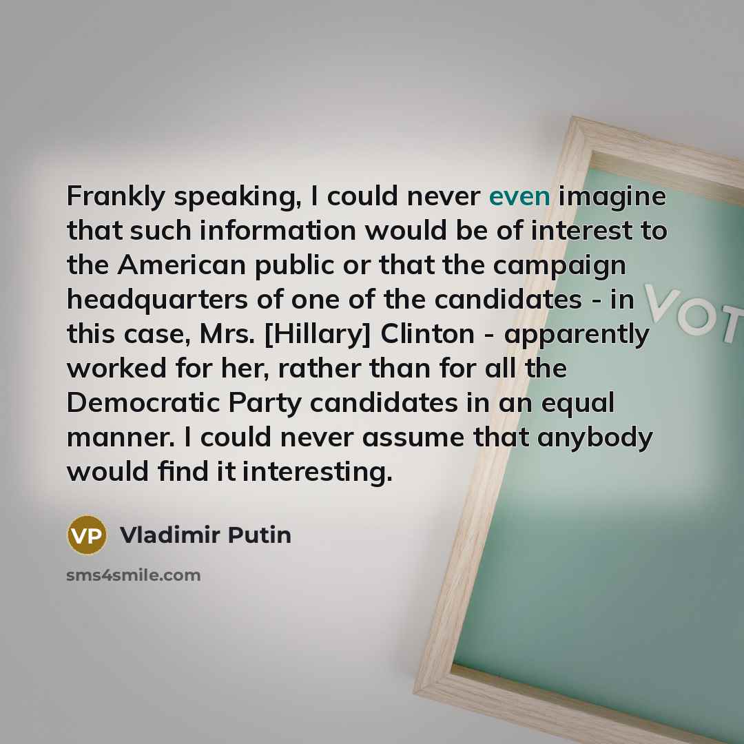 “Frankly speaking, I could never even imagine that such information would be of interest to the American public or that the campaign headquarters of one of the candidates - in this case, Mrs. [Hillary] Clinton - apparently worked for her, rather than for all the Democratic Party candidates in an…” quote by Vladimir Putin