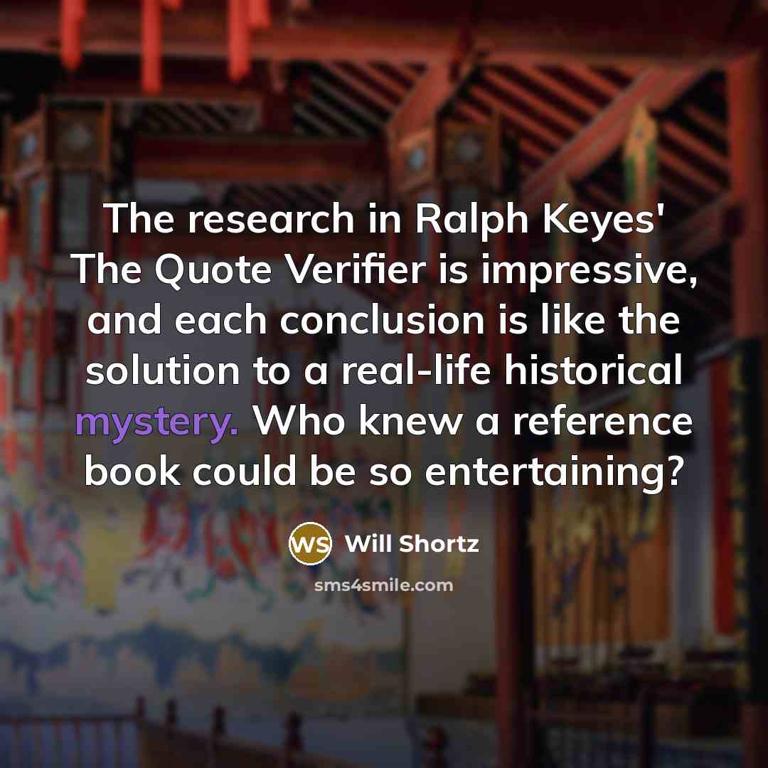 “The research in Ralph Keyes' The Quote Verifier is impressive, and each conclusion is like the solution to a real-life historical mystery. Who knew a reference book could be so entertaining?” quote by Will Shortz