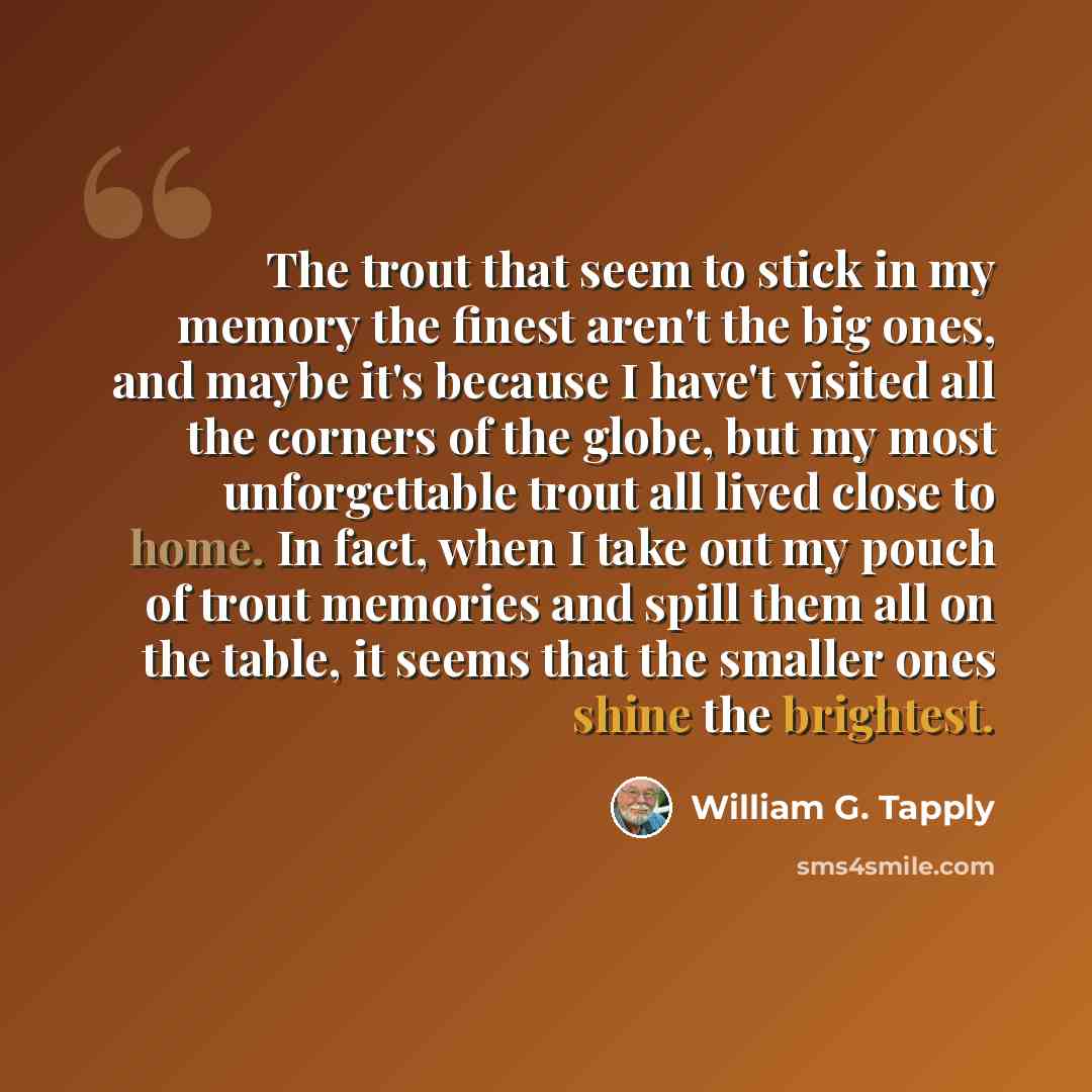 “The trout that seem to stick in my memory the finest aren't the big ones, and maybe it's because I have't visited all the corners of the globe, but my most unforgettable trout all lived close to home. In fact, when I take out my pouch of trout memories and spill them all on the table, it seems…” quote by William G. Tapply