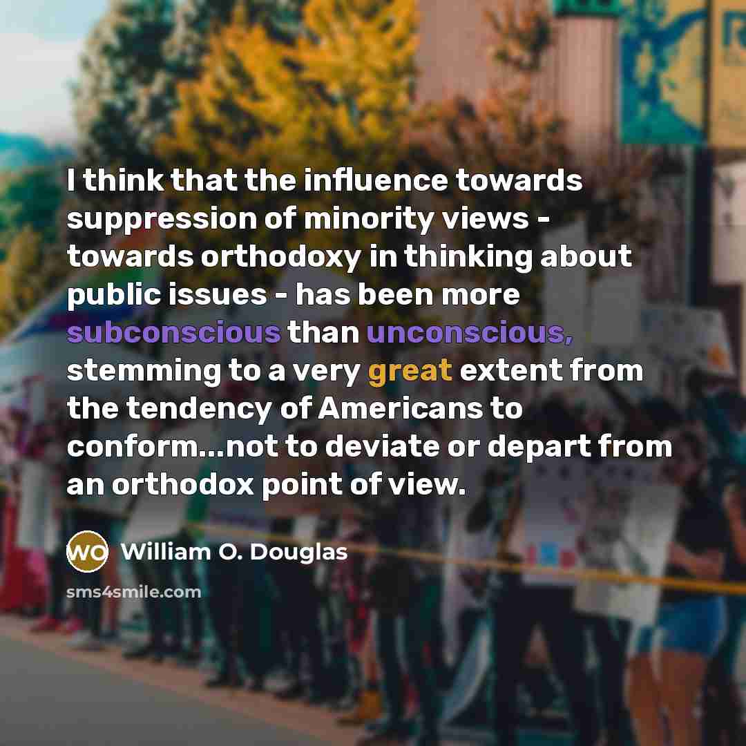 “I think that the influence towards suppression of minority views - towards orthodoxy in thinking about public issues - has been more subconscious than unconscious, stemming to a very great extent from the tendency of Americans to conform...not to deviate or depart from an orthodox point of view.” quote by William O. Douglas