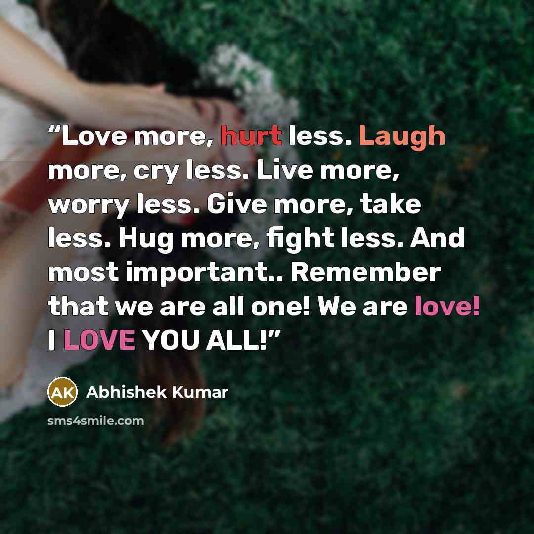 “Love more, hurt less. Laugh more, cry less. Live more, worry less. Give more, take less. Hug more, fight less. And most important.. Remember that we are all one! We are love! I LOVE YOU ALL!” quote by Abhishek Kumar