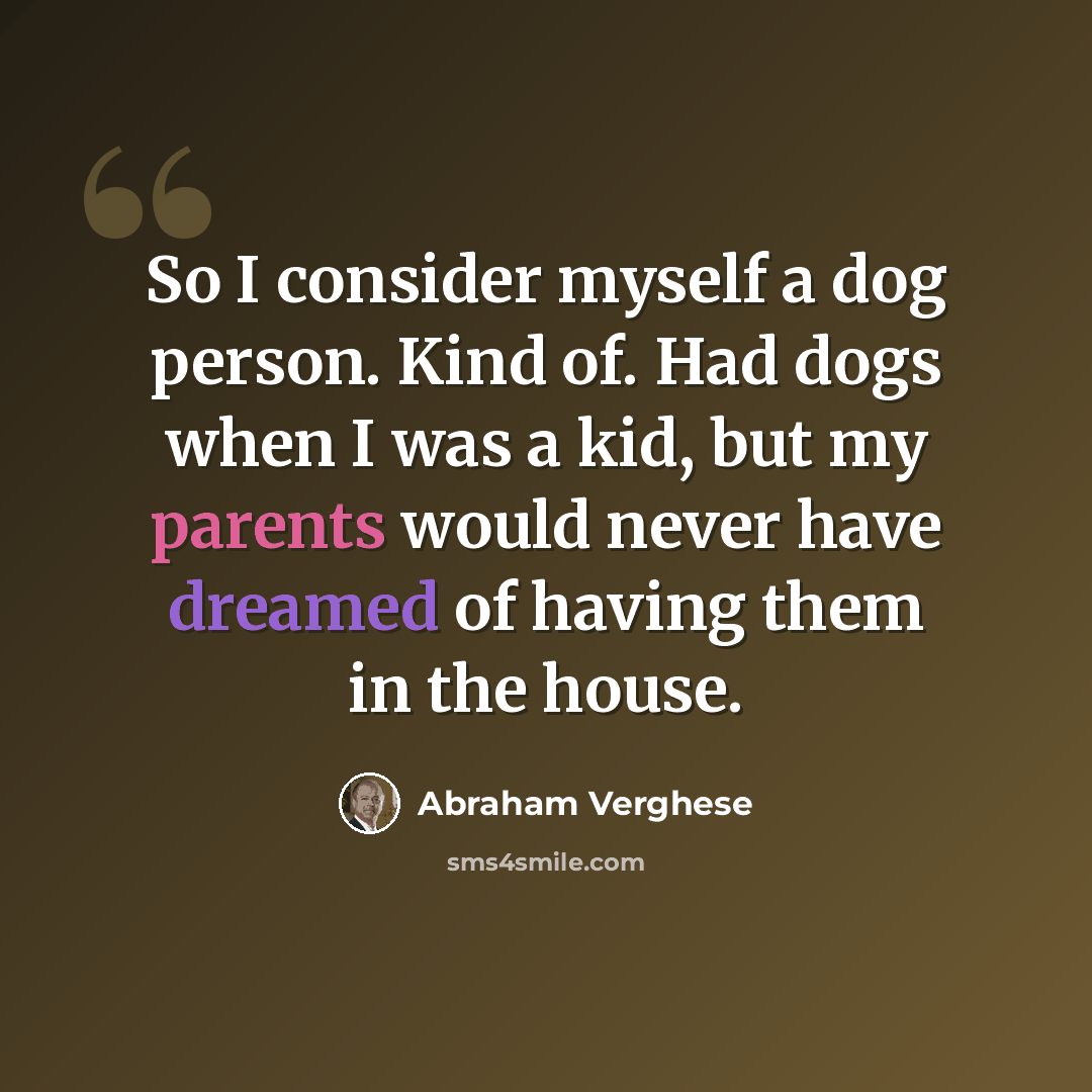 “So I consider myself a dog person. Kind of. Had dogs when I was a kid, but my parents would never have dreamed of having them in the house.” quote by Abraham Verghese