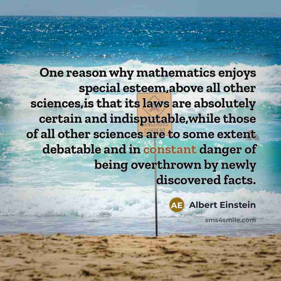 “One reason why mathematics enjoys special esteem,above all other sciences,is that its laws are absolutely certain and indisputable,while those of all other sciences are to some extent debatable and in constant danger of being overthrown by newly discovered facts.” quote by Albert Einstein