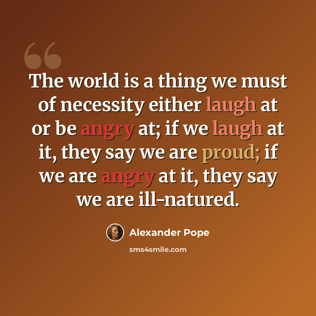 “The world is a thing we must of necessity either laugh at or be angry at; if we laugh at it, they say we are proud; if we are angry at it, they say we are ill-natured.” quote by Alexander Pope
