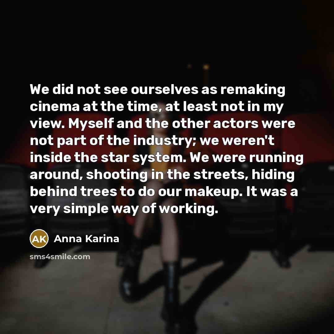 “We did not see ourselves as remaking cinema at the time, at least not in my view. Myself and the other actors were not part of the industry; we weren't inside the star system. We were running around, shooting in the streets, hiding behind trees to do our makeup. It was a very simple way of working.” quote by Anna Karina