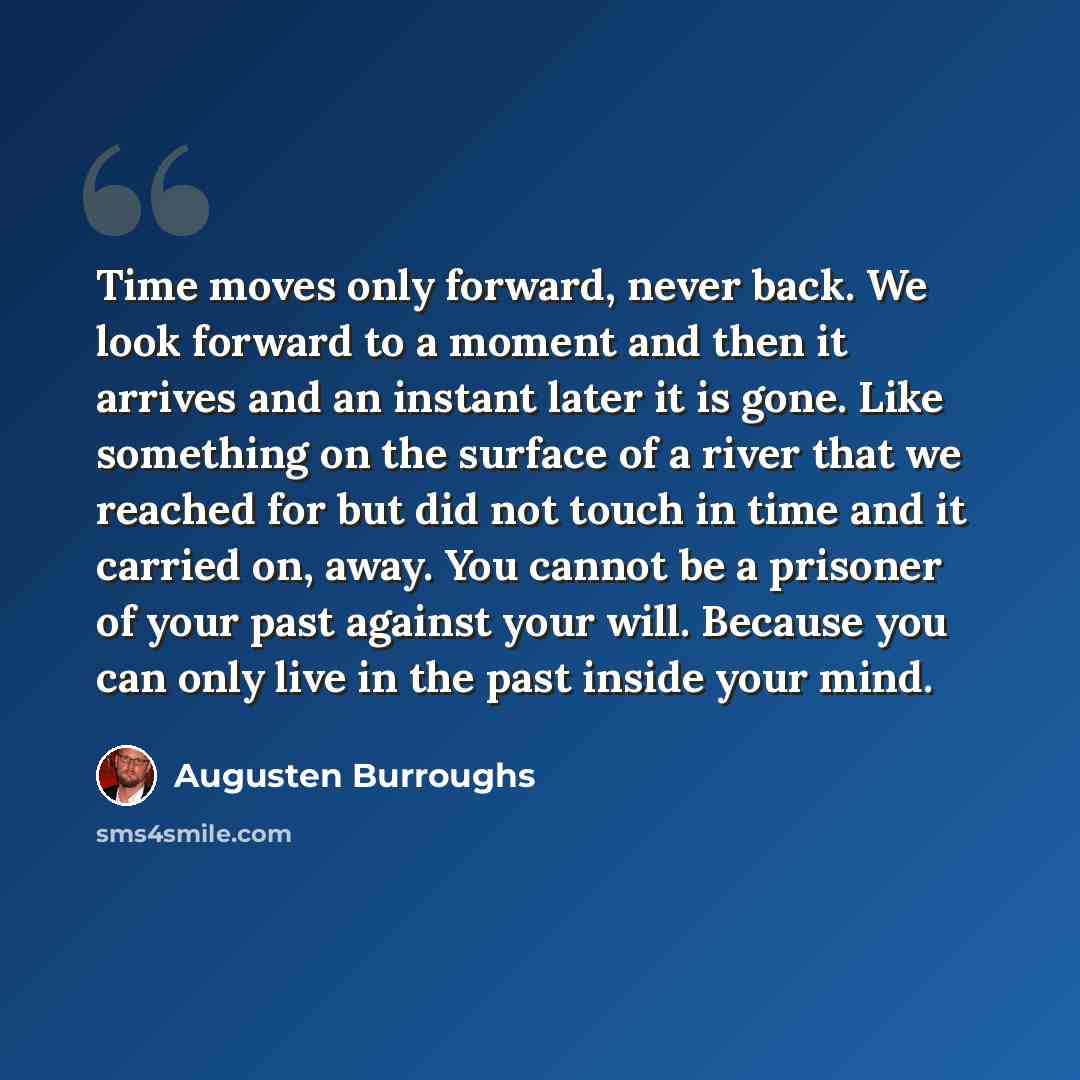 “Time moves only forward, never back. We look forward to a moment and then it arrives and an instant later it is gone. Like something on the surface of a river that we reached for but did not touch in time and it carried on, away. You cannot be a prisoner of your past against your will. Because you…” quote by Augusten Burroughs