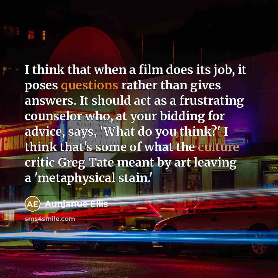 “I think that when a film does its job, it poses questions rather than gives answers. It should act as a frustrating counselor who, at your bidding for advice, says, 'What do you think?' I think that's some of what the culture critic Greg Tate meant by art leaving a 'metaphysical stain.'” quote by Aunjanue Ellis