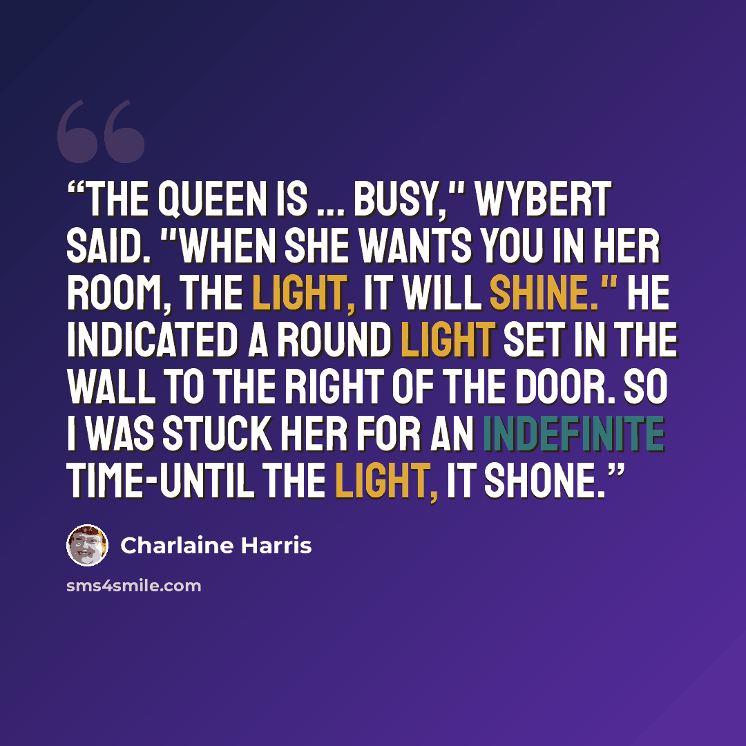 “The queen is ... busy," Wybert said. "When she wants you in her room, the light, it will shine." He indicated a round light set in the wall to the right of the door. So I was stuck her for an indefinite time-until the light, it shone.” quote by Charlaine Harris